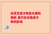 吃灵芝孢子粉致大姨妈提前 是巧合还是孢子粉的影响