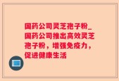 国药公司灵芝孢子粉_国药公司推出高效灵芝孢子粉，增强免疫力，促进健康生活