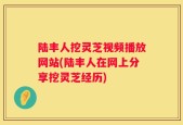 陆丰人挖灵芝视频播放网站(陆丰人在网上分享挖灵芝经历)
