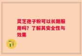 灵芝孢子粉可以长期服用吗？了解其安全性与效果