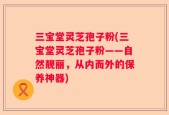 三宝堂灵芝孢子粉(三宝堂灵芝孢子粉——自然靓丽，从内而外的保养神器)