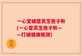一心堂破壁灵芝孢子粉(一心堂灵芝孢子粉——打破健康瓶颈)