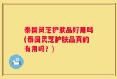 泰国灵芝护肤品好用吗(泰国灵芝护肤品真的有用吗？)