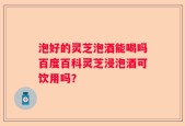泡好的灵芝泡酒能喝吗百度百科灵芝浸泡酒可饮用吗？