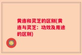 黄连和灵芝的区别(黄连与灵芝：功效及用途的区别)
