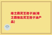 维之霖灵芝孢子油(维之霖推出灵芝孢子油产品)