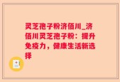 灵芝孢子粉济佰川_济佰川灵芝孢子粉：提升免疫力，健康生活新选择