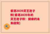 香港2039灵芝孢子粉(香港2039年的灵芝孢子粉：健康的未来趋势)