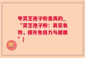 夸灵芝孢子粉是真的_“灵芝孢子粉：真实有效，提升免疫力与健康”)