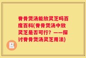 脊骨煲汤能放灵芝吗百度百科(脊骨煲汤中放灵芝是否可行？——探讨脊骨煲汤灵芝用法)