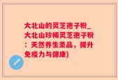 大北山的灵芝孢子粉_大北山珍稀灵芝孢子粉：天然养生圣品，提升免疫力与健康)
