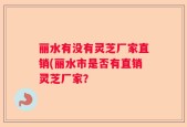 丽水有没有灵芝厂家直销(丽水市是否有直销灵芝厂家？