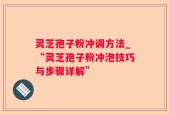 灵芝孢子粉冲调方法_“灵芝孢子粉冲泡技巧与步骤详解”