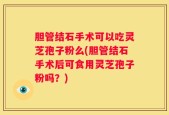 胆管结石手术可以吃灵芝孢子粉么(胆管结石手术后可食用灵芝孢子粉吗？)
