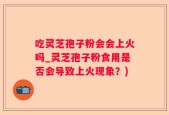 吃灵芝孢子粉会会上火吗_灵芝孢子粉食用是否会导致上火现象？)