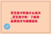 灵芝孢子粉是什么档次_灵芝孢子粉：了解其品质档次与健康益处