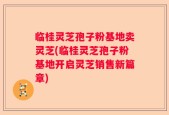 临桂灵芝孢子粉基地卖灵芝(临桂灵芝孢子粉基地开启灵芝销售新篇章)