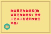 陶瓷灵芝加如意纹(陶瓷灵芝加如意纹：传统工艺手工打造的文化艺术品)