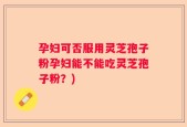 孕妇可否服用灵芝孢子粉孕妇能不能吃灵芝孢子粉？)