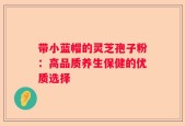 带小蓝帽的灵芝孢子粉：高品质养生保健的优质选择