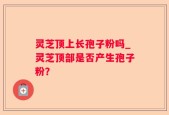 灵芝顶上长孢子粉吗_灵芝顶部是否产生孢子粉？