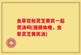 虫草花和灵芝黄芪一起煲汤吗(强健体魄，虫草灵芝黄芪汤)