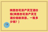 陕西杏花清产灵芝酒价格(陕西杏花清产灵芝酒价格新浪涨，一瓶多少钱？)