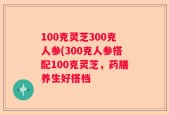 100克灵芝300克人参(300克人参搭配100克灵芝，药膳养生好搭档