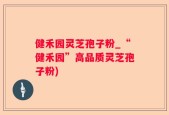 健禾园灵芝孢子粉_“健禾园”高品质灵芝孢子粉)