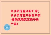 长沙灵芝孢子粉厂家(长沙灵芝孢子粉生产商-提供优质灵芝孢子粉产品)