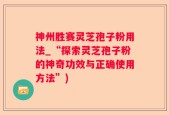 神州胜赛灵芝孢子粉用法_“探索灵芝孢子粉的神奇功效与正确使用方法”)