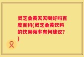 灵芝桑黄天天喝好吗百度百科(灵芝桑黄饮料的饮用频率有何建议？)