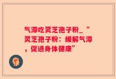 气滞吃灵芝孢子粉_“灵芝孢子粉：缓解气滞，促进身体健康”