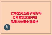 仁寿堂灵芝孢子粉好吗_仁寿堂灵芝孢子粉：品质与效果全面解析