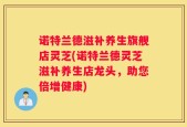 诺特兰德滋补养生旗舰店灵芝(诺特兰德灵芝滋补养生店龙头，助您倍增健康)