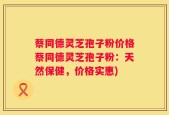 蔡同德灵芝孢子粉价格蔡同德灵芝孢子粉：天然保健，价格实惠)