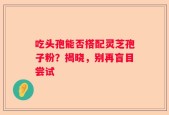 吃头孢能否搭配灵芝孢子粉？揭晓，别再盲目尝试