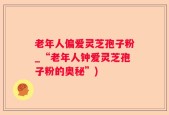 老年人偏爱灵芝孢子粉_“老年人钟爱灵芝孢子粉的奥秘”)