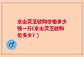 京山灵芝收购价格多少钱一斤(京山灵芝收购价多少？)