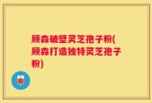 顾森破壁灵芝孢子粉(顾森打造独特灵芝孢子粉)