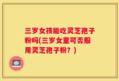 三岁女孩能吃灵芝孢子粉吗(三岁女童可否服用灵芝孢子粉？)