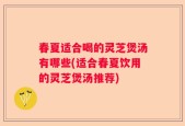 春夏适合喝的灵芝煲汤有哪些(适合春夏饮用的灵芝煲汤推荐)