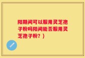 阳期间可以服用灵芝孢子粉吗阳间能否服用灵芝孢子粉？)