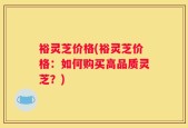 裕灵芝价格(裕灵芝价格：如何购买高品质灵芝？)