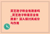 灵芝孢子粉含有激素吗_灵芝孢子粉是否含有激素？深入探讨其成分与作用