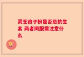 灵芝孢子粉是否忌抗生素 两者同服需注意什么