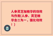 人参灵芝加精华的功效与作用(人参、灵芝精华合二为一，强化功效！)