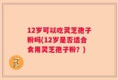 12岁可以吃灵芝孢子粉吗(12岁是否适合食用灵芝孢子粉？)