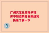 广州灵芝三萜孢子粉：你不知道的养生新趋势，快来了解一下