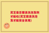 灵芝是否要清洗泡发剂才能吃(灵芝需清洗泡发才能安全食用)